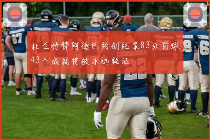 杜兰特赞阿德巴约创纪录83分罚球43个成就将被永远铭记