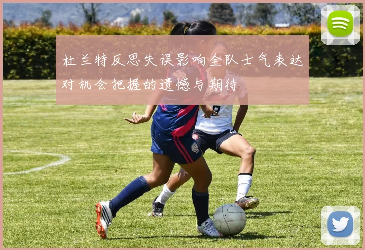 杜兰特反思失误影响全队士气表达对机会把握的遗憾与期待