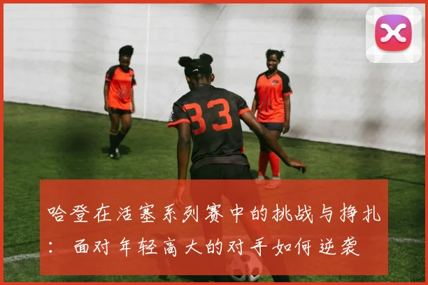 哈登在活塞系列赛中的挑战与挣扎：面对年轻高大的对手如何逆袭