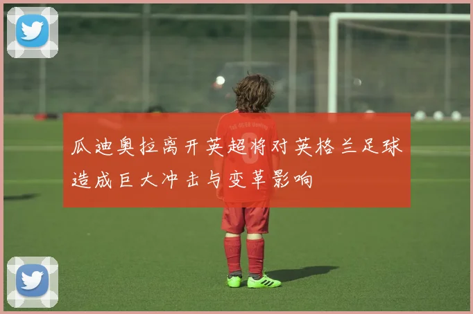 瓜迪奥拉离开英超将对英格兰足球造成巨大冲击与变革影响