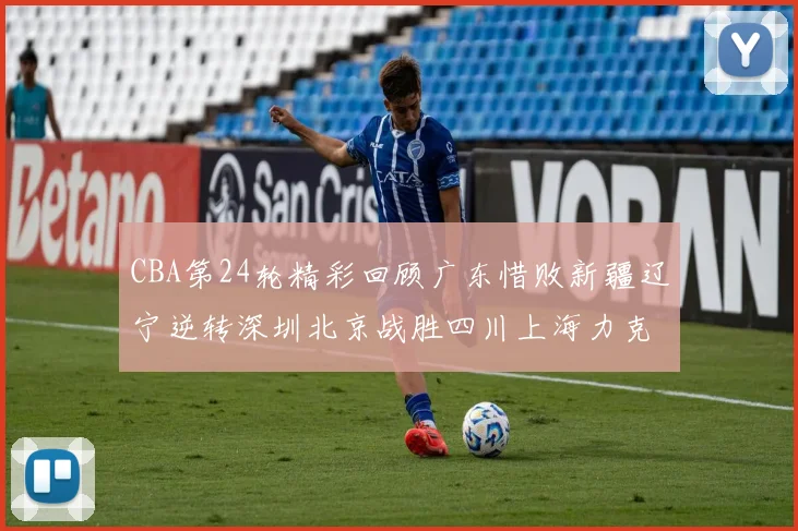 CBA第24轮精彩回顾广东惜败新疆辽宁逆转深圳北京战胜四川上海力克北控展现强劲实力