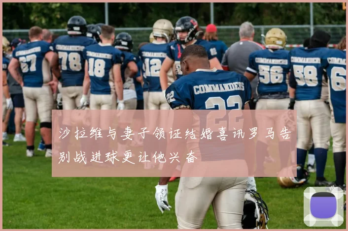 沙拉维与妻子领证结婚喜讯罗马告别战进球更让他兴奋