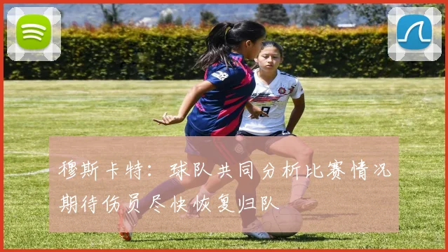 穆斯卡特：球队共同分析比赛情况期待伤员尽快恢复归队