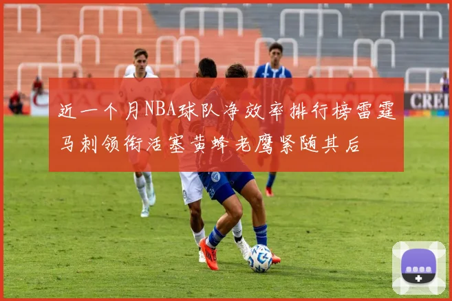 近一个月NBA球队净效率排行榜雷霆马刺领衔活塞黄蜂老鹰紧随其后