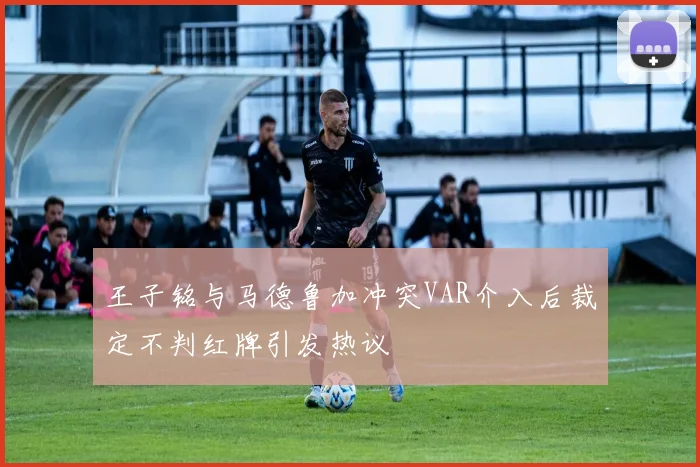 王子铭与马德鲁加冲突VAR介入后裁定不判红牌引发热议