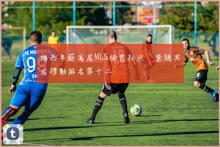梅西年薪高居MLS榜首孙兴慜紧随其后穆勒排名第十二