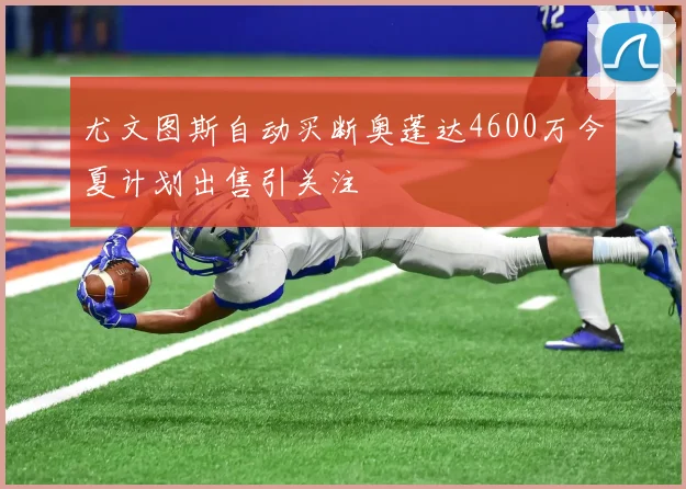 尤文图斯自动买断奥蓬达4600万今夏计划出售引关注