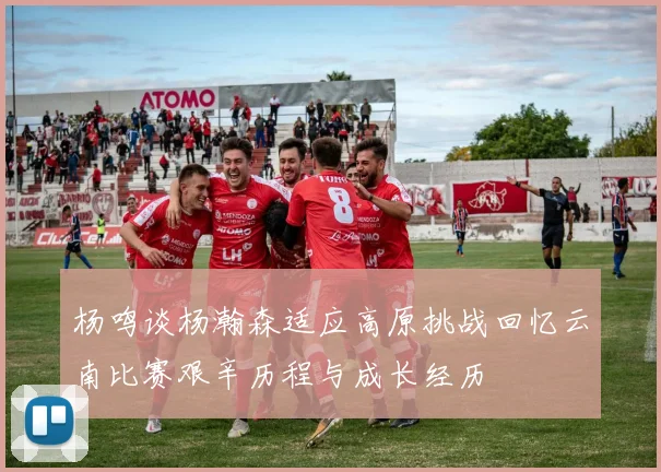杨鸣谈杨瀚森适应高原挑战回忆云南比赛艰辛历程与成长经历