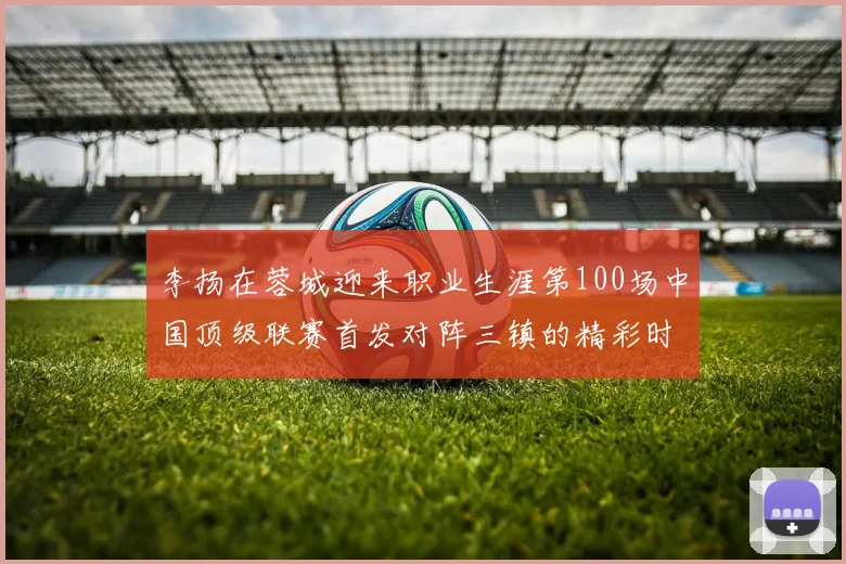 李扬在蓉城迎来职业生涯第100场中国顶级联赛首发对阵三镇的精彩时刻