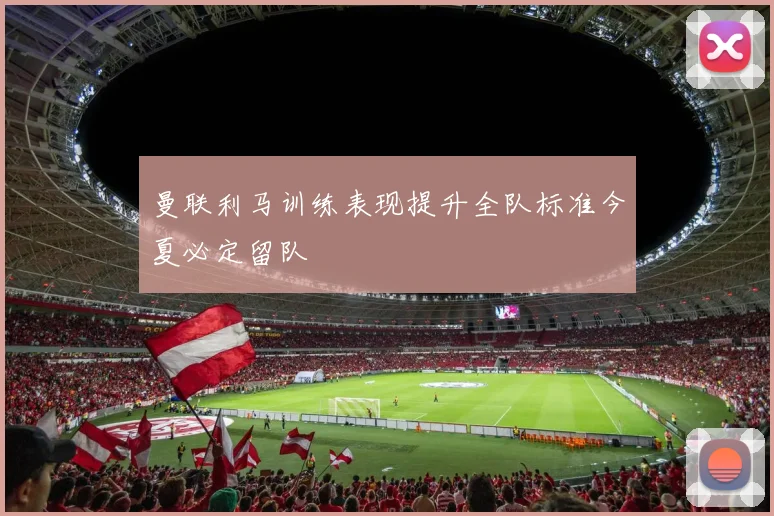 曼联利马训练表现提升全队标准今夏必定留队