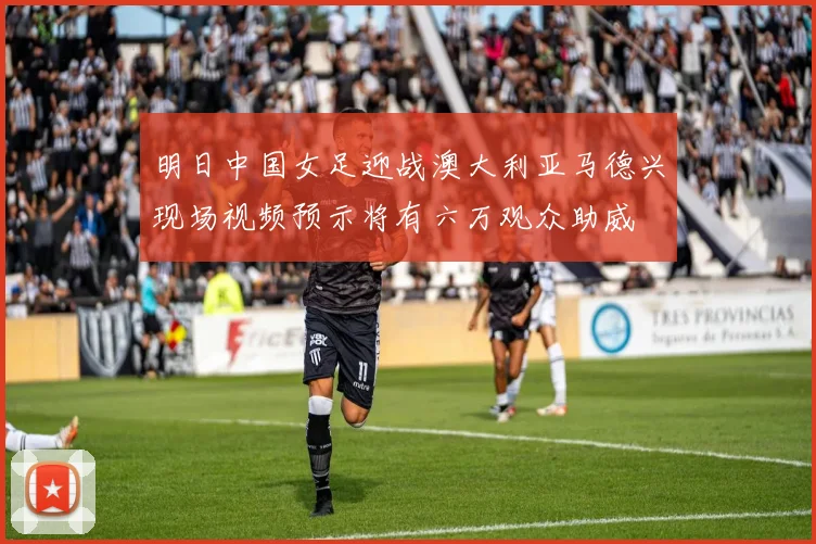明日中国女足迎战澳大利亚马德兴现场视频预示将有六万观众助威