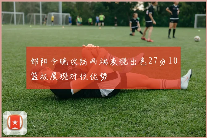 邹阳今晚攻防两端表现出色27分10篮板展现对位优势
