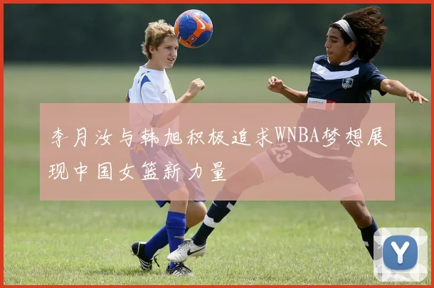 李月汝与韩旭积极追求WNBA梦想展现中国女篮新力量