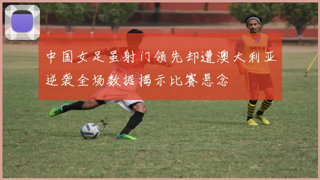 中国女足虽射门领先却遭澳大利亚逆袭全场数据揭示比赛悬念