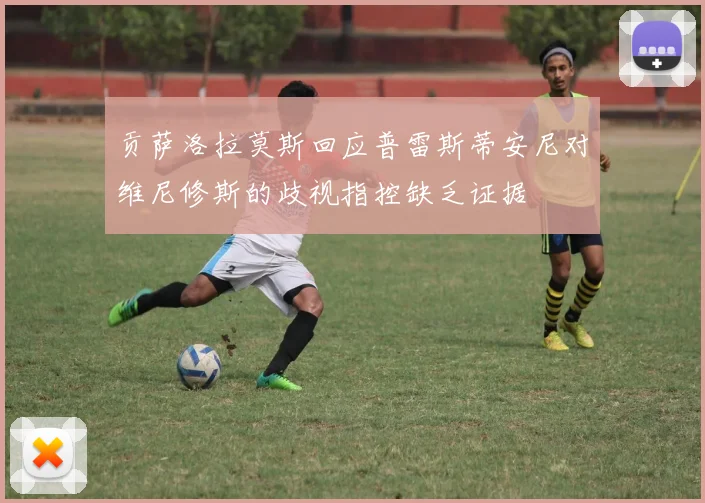 贡萨洛拉莫斯回应普雷斯蒂安尼对维尼修斯的歧视指控缺乏证据
