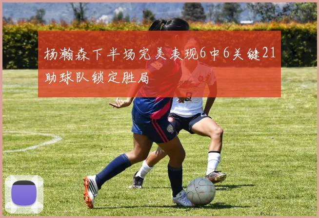 杨瀚森下半场完美表现6中6关键21助球队锁定胜局
