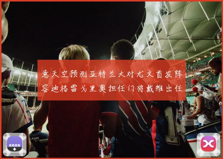 意天空预测亚特兰大对尤文首发阵容迪格雷戈里奥担任门将戴维出任中锋