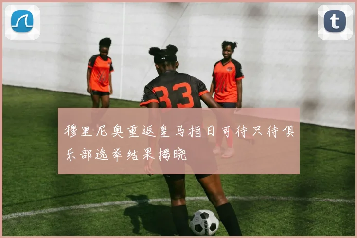 穆里尼奥重返皇马指日可待只待俱乐部选举结果揭晓