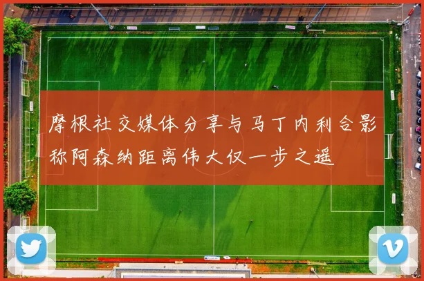 摩根社交媒体分享与马丁内利合影称阿森纳距离伟大仅一步之遥