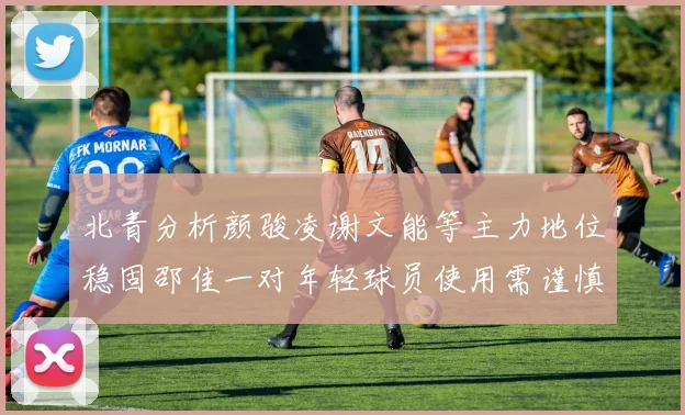 北青分析颜骏凌谢文能等主力地位稳固邵佳一对年轻球员使用需谨慎