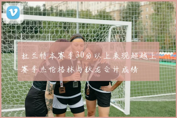 杜兰特本赛季30分以上表现超越上赛季杰伦格林与狄龙合计成绩