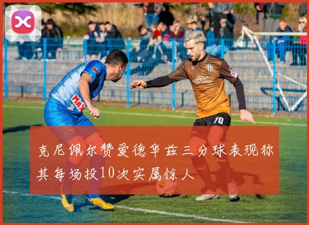 克尼佩尔赞爱德华兹三分球表现称其每场投10次实属惊人