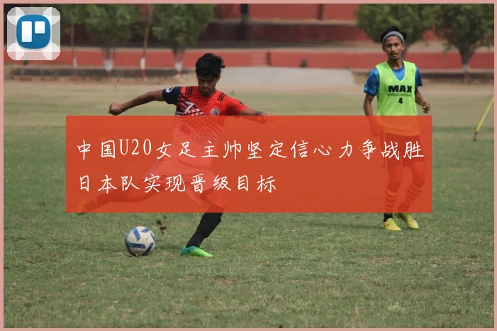 中国U20女足主帅坚定信心力争战胜日本队实现晋级目标