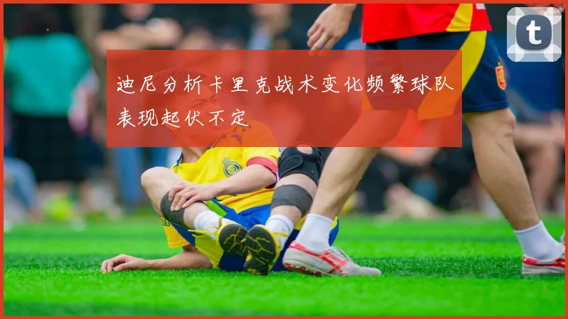 迪尼分析卡里克战术变化频繁球队表现起伏不定