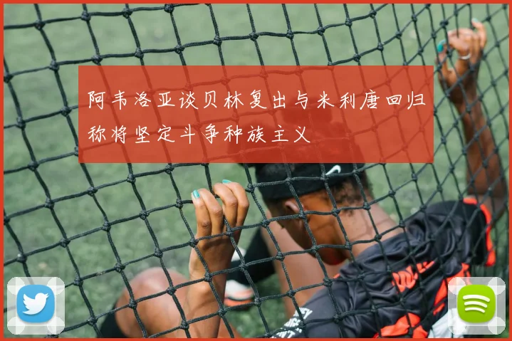 阿韦洛亚谈贝林复出与米利唐回归称将坚定斗争种族主义