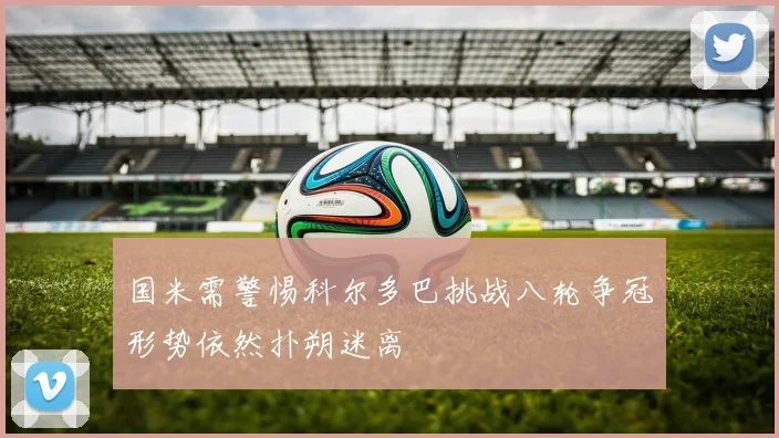 国米需警惕科尔多巴挑战八轮争冠形势依然扑朔迷离