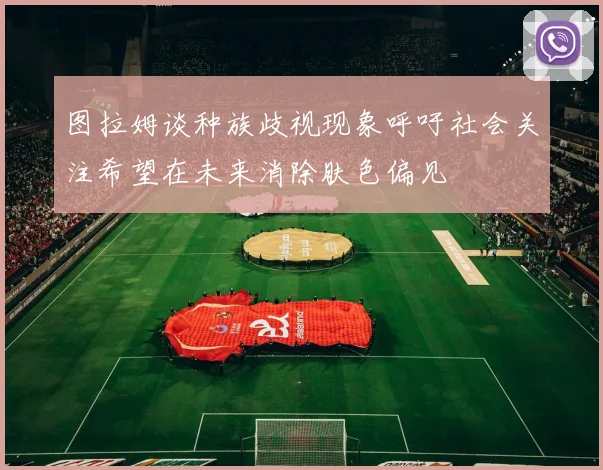 图拉姆谈种族歧视现象呼吁社会关注希望在未来消除肤色偏见