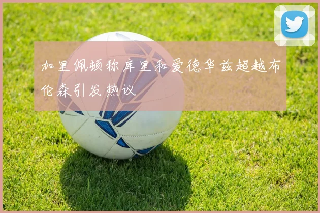 加里佩顿称库里和爱德华兹超越布伦森引发热议