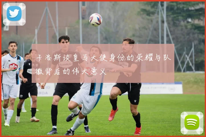 卡洛斯谈皇马大使身份的荣耀与队徽背后的伟大意义
