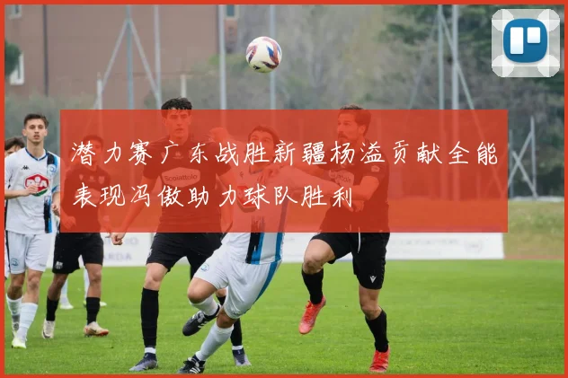 潜力赛广东战胜新疆杨溢贡献全能表现冯傲助力球队胜利
