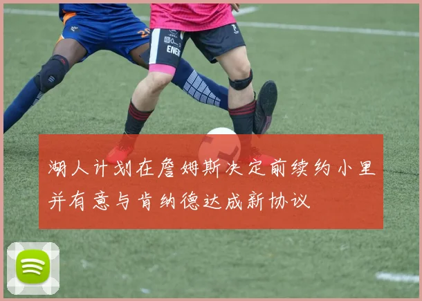 湖人计划在詹姆斯决定前续约小里并有意与肯纳德达成新协议