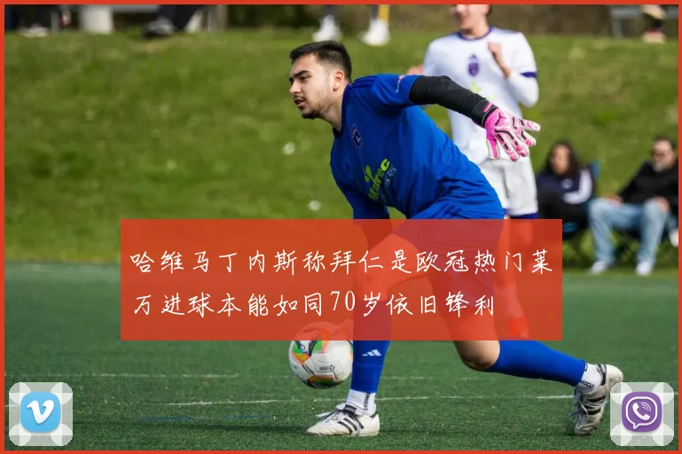 哈维马丁内斯称拜仁是欧冠热门莱万进球本能如同70岁依旧锋利