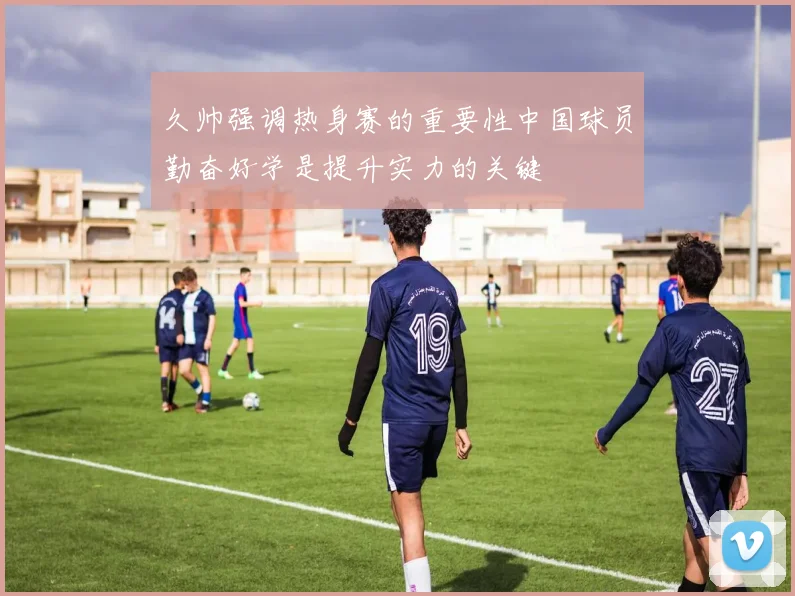 久帅强调热身赛的重要性中国球员勤奋好学是提升实力的关键