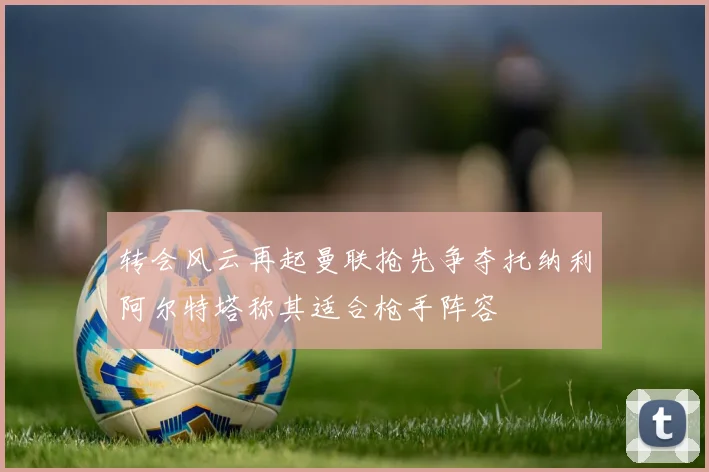 转会风云再起曼联抢先争夺托纳利阿尔特塔称其适合枪手阵容